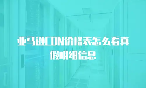亚马逊CDN价格表怎么看真假明细信息