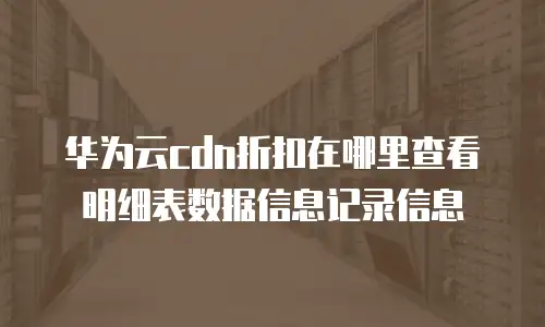 华为云cdn折扣在哪里查看明细表数据信息记录信息