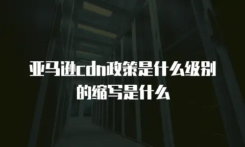 亚马逊cdn政策是什么级别的缩写是什么