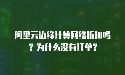 阿里云边缘计算网络折扣吗？为什么没有订单？