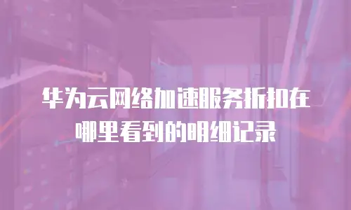 华为云网络加速服务折扣在哪里看到的明细记录