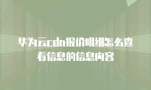 华为云cdn报价明细怎么查看信息的信息内容