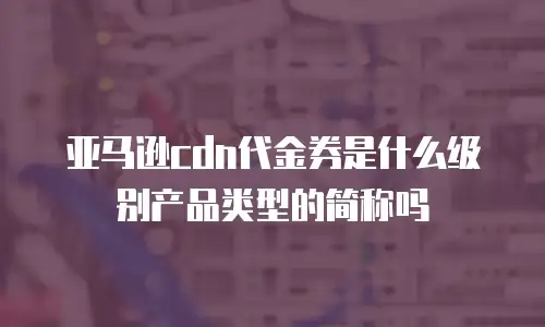 亚马逊cdn代金券是什么级别产品类型的简称吗