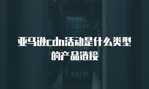 亚马逊cdn活动是什么类型的产品链接
