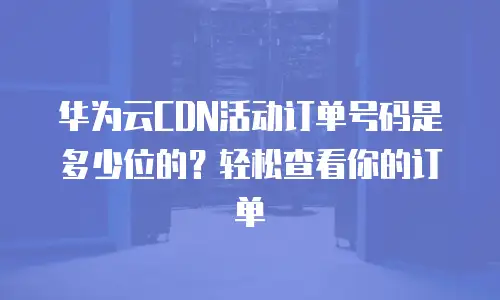 华为云CDN活动订单号码是多少位的？轻松查看你的订单