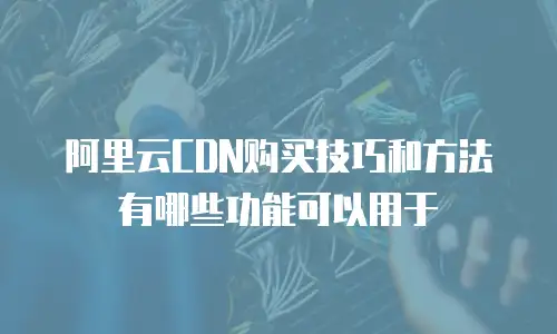 阿里云CDN购买技巧和方法有哪些功能可以用于