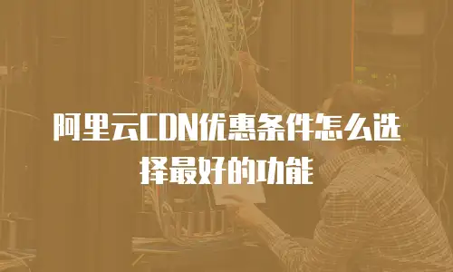 阿里云CDN优惠条件怎么选择最好的功能