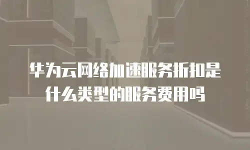 华为云网络加速服务折扣是什么类型的服务费用吗