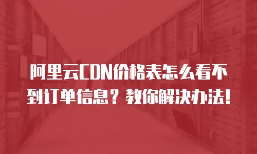 阿里云CDN价格表怎么看不到订单信息？教你解决办法！