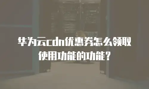 华为云cdn优惠券怎么领取使用功能的功能？