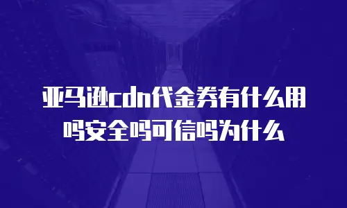 亚马逊cdn代金券有什么用吗安全吗可信吗为什么