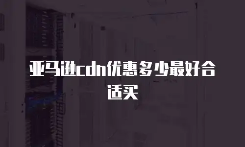 亚马逊cdn优惠多少最好合适买