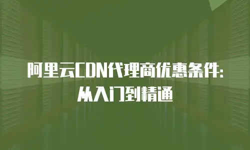 阿里云CDN代理商优惠条件：从入门到精通