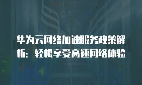 华为云网络加速服务政策解析：轻松享受高速网络体验