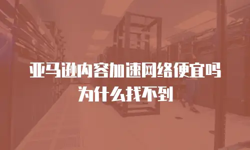 亚马逊内容加速网络便宜吗为什么找不到