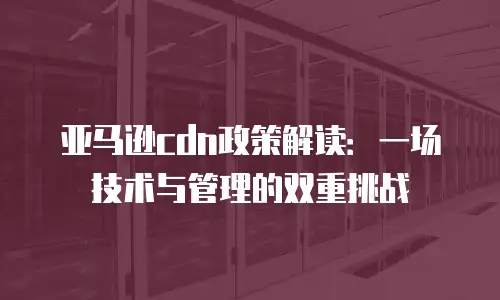 亚马逊cdn政策解读：一场技术与管理的双重挑战