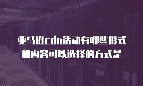 亚马逊cdn活动有哪些形式和内容可以选择的方式是
