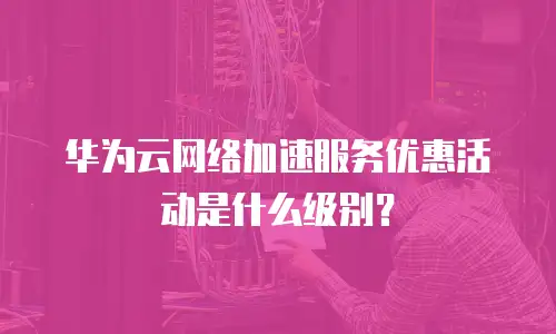 华为云网络加速服务优惠活动是什么级别？