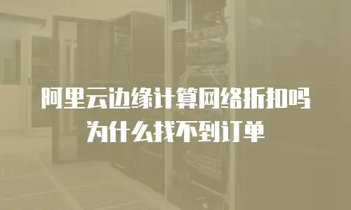 阿里云边缘计算网络折扣吗为什么找不到订单