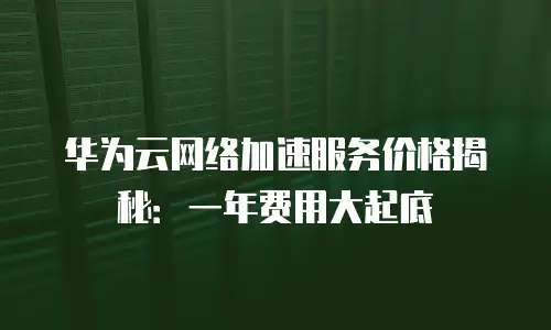 华为云网络加速服务价格揭秘：一年费用大起底