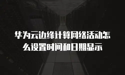 华为云边缘计算网络活动怎么设置时间和日期显示
