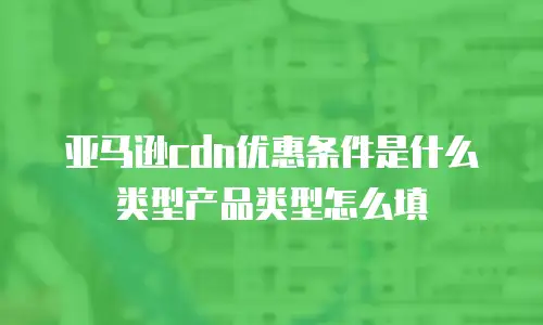 亚马逊cdn优惠条件是什么类型产品类型怎么填