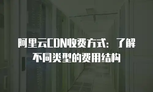 阿里云CDN收费方式：了解不同类型的费用结构