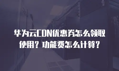 华为云CDN优惠券怎么领取使用？功能费怎么计算？