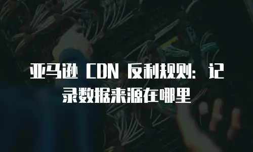 亚马逊 CDN 反利规则：记录数据来源在哪里