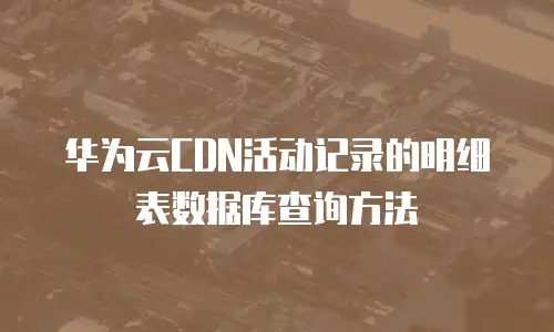 华为云CDN活动记录的明细表数据库查询方法