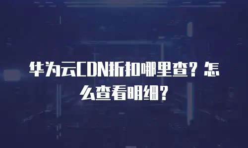 华为云CDN折扣哪里查？怎么查看明细？
