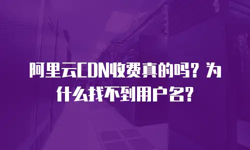 阿里云CDN收费真的吗？为什么找不到用户名？