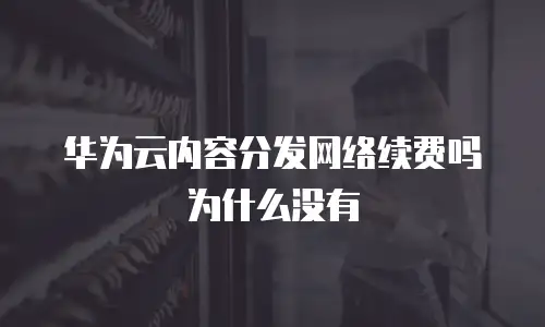 华为云内容分发网络续费吗为什么没有