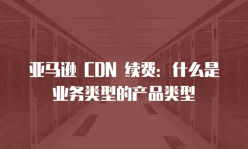 亚马逊 CDN 续费：什么是业务类型的产品类型