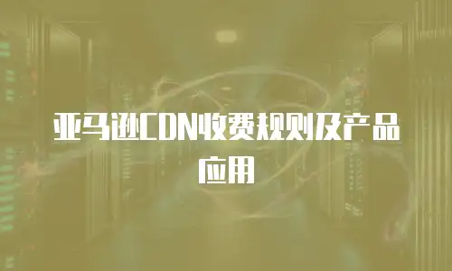 亚马逊CDN收费规则及产品应用