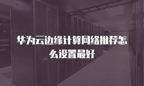 华为云边缘计算网络推荐怎么设置最好