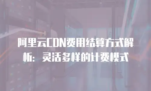 阿里云CDN费用结算方式解析：灵活多样的计费模式
