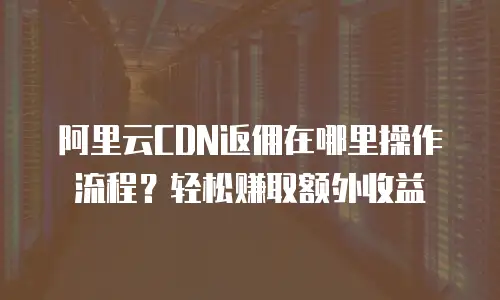 阿里云CDN返佣在哪里操作流程？轻松赚取额外收益