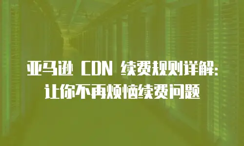 亚马逊 CDN 续费规则详解：让你不再烦恼续费问题