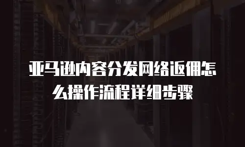 亚马逊内容分发网络返佣怎么操作流程详细步骤
