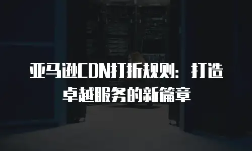 亚马逊CDN打折规则：打造卓越服务的新篇章