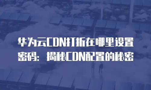 华为云CDN打折在哪里设置密码：揭秘CDN配置的秘密