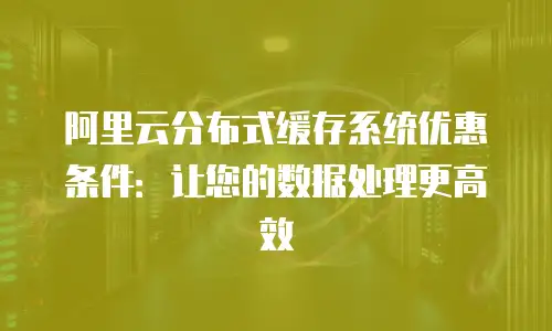 阿里云分布式缓存系统优惠条件：让您的数据处理更高效