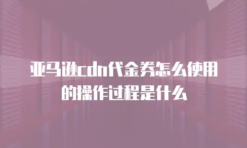 亚马逊cdn代金券怎么使用的操作过程是什么
