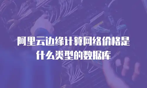 阿里云边缘计算网络价格是什么类型的数据库