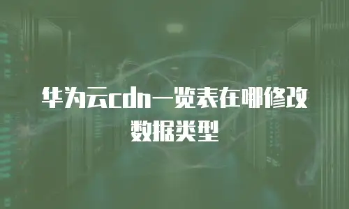 华为云cdn一览表在哪修改数据类型