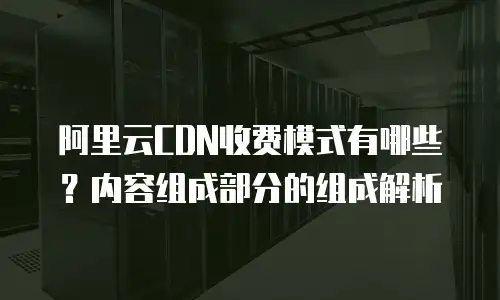 阿里云CDN收费模式有哪些？内容组成部分的组成解析