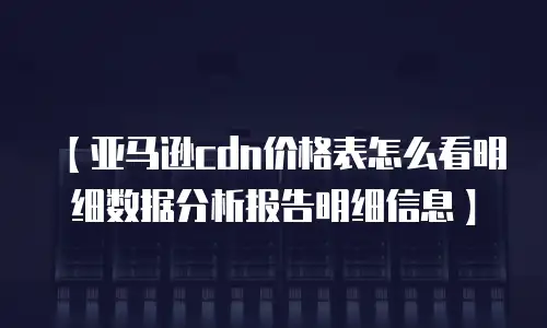【亚马逊cdn价格表怎么看明细数据分析报告明细信息】