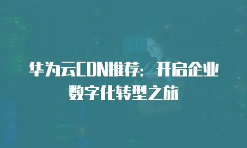 华为云CDN推荐：开启企业数字化转型之旅