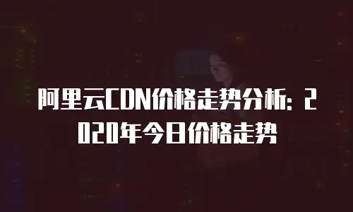 阿里云CDN价格走势分析: 2020年今日价格走势